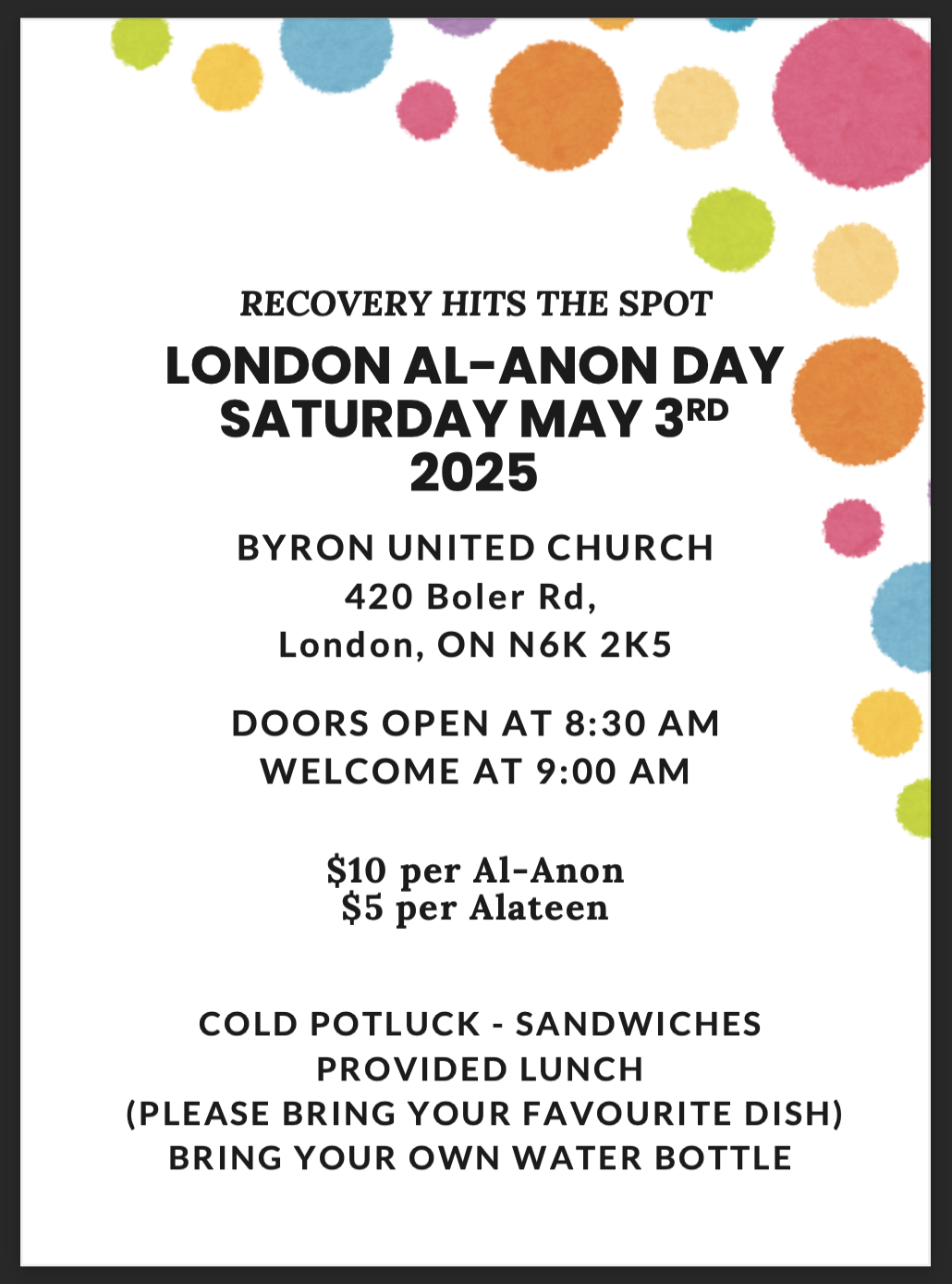 RECOVERY HITS THE SPOT LONDON AL-ANON DAY SATURDAY MAY 3RD 2025 BYRON UNITED CHURCH 420 Boler Rd, London, ON N6K 2K5 DOORS OPEN AT 8:30 AM WELCOME AT 9:00 AM $10 per Al-Anon $5 per Alateen COLD POTLUCK - SANDWICHES PROVIDED LUNCH (PLEASE BRING YOUR FAVOURITE DISH) BRING YOUR OWN WATER BOTTLE